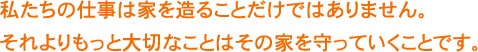 私たちの仕事は家を造ることだけではありません。それよりもっと大切なことはその家を守っていくことです。