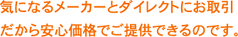 気になるメーカーとダイレクトにお取引きだから安心価格でご提供できるのです。