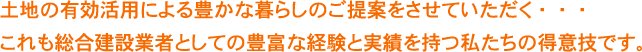 土地の有効活用による豊かな暮らしのご提案をさせていただく・・・これも総合建設業者としての豊富な経験と実績を持つ私たちの得意技です。